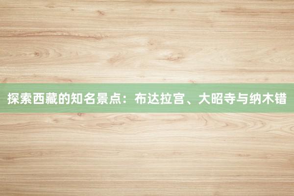 探索西藏的知名景点：布达拉宫、大昭寺与纳木错