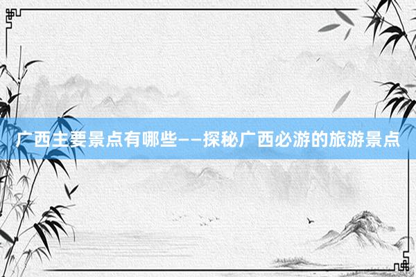 广西主要景点有哪些——探秘广西必游的旅游景点