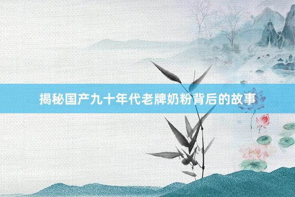 揭秘国产九十年代老牌奶粉背后的故事