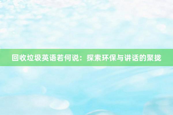 回收垃圾英语若何说：探索环保与讲话的聚拢