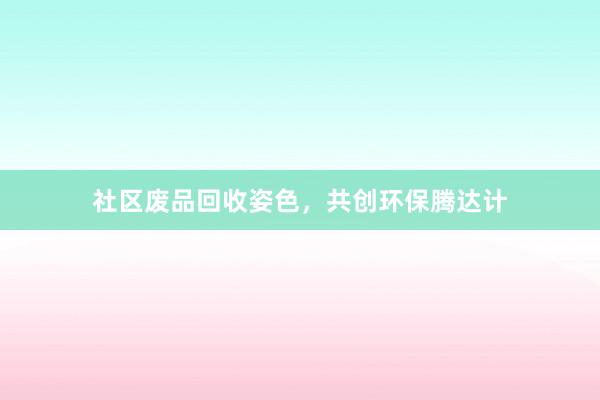 社区废品回收姿色，共创环保腾达计