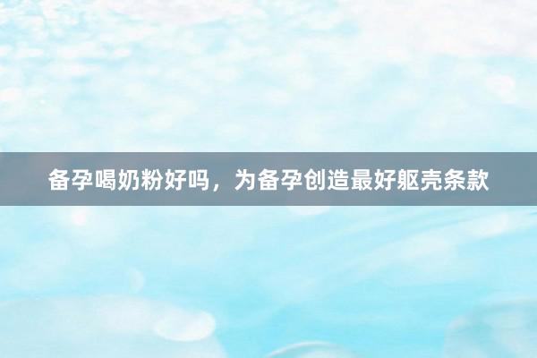 备孕喝奶粉好吗，为备孕创造最好躯壳条款