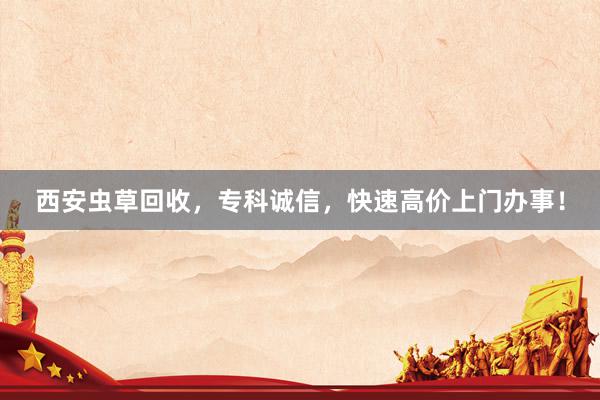 西安虫草回收，专科诚信，快速高价上门办事！