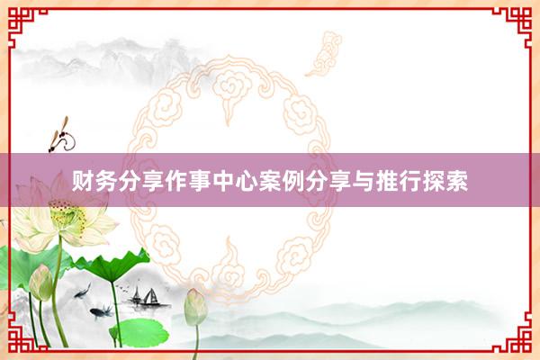 财务分享作事中心案例分享与推行探索